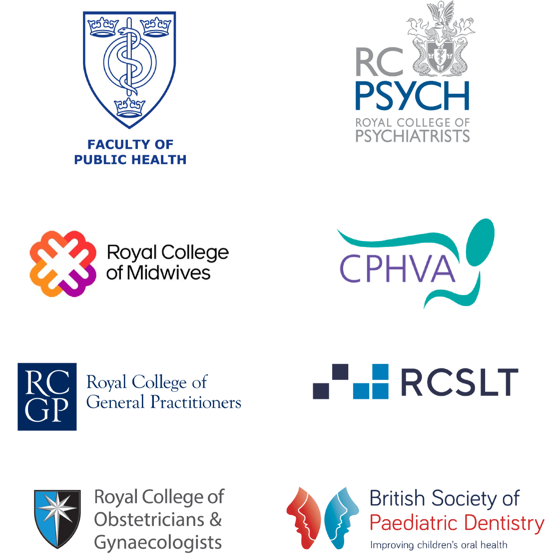 Faculty of Public Health, Royal College of Psychiatrists, Royal College of Midwives, Foyal College of Speech & Language Therapists, Royal College of Obstetricians & Gynaecologists, British Society of Paediatric Dentistry